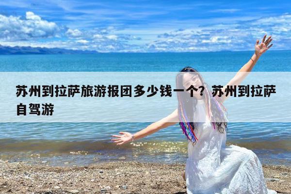 苏州到拉萨旅游报团多少钱一个?苏州到拉萨自驾游