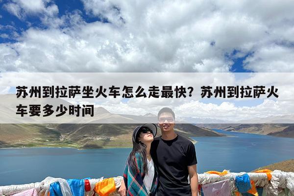 苏州到拉萨坐火车怎么走最快?苏州到拉萨火车要多少时间