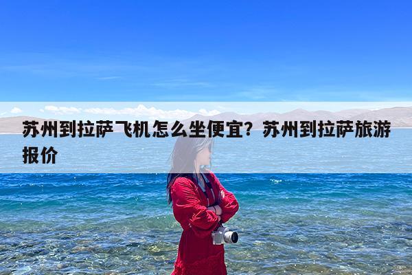 苏州到拉萨飞机怎么坐便宜?苏州到拉萨旅游报价