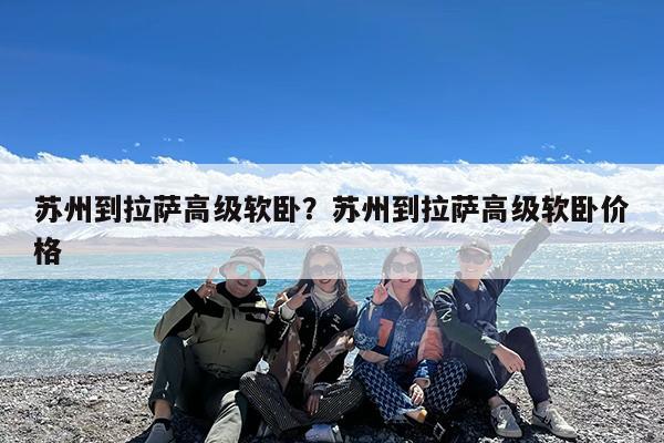 苏州到拉萨高级软卧?苏州到拉萨高级软卧价格