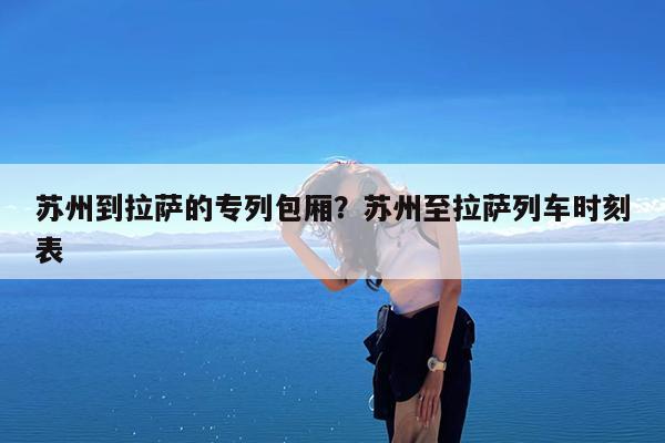 苏州到拉萨的专列包厢?苏州至拉萨列车时刻表