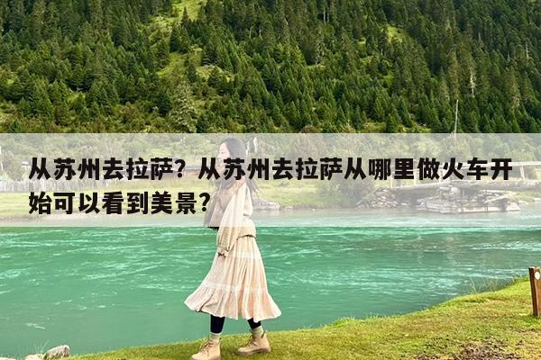 从苏州去拉萨?从苏州去拉萨从哪里做火车开始可以看到美景?