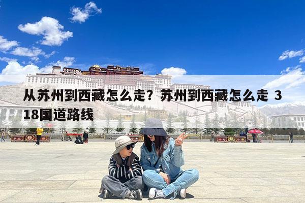 从苏州到西藏怎么走?苏州到西藏怎么走 318国道路线