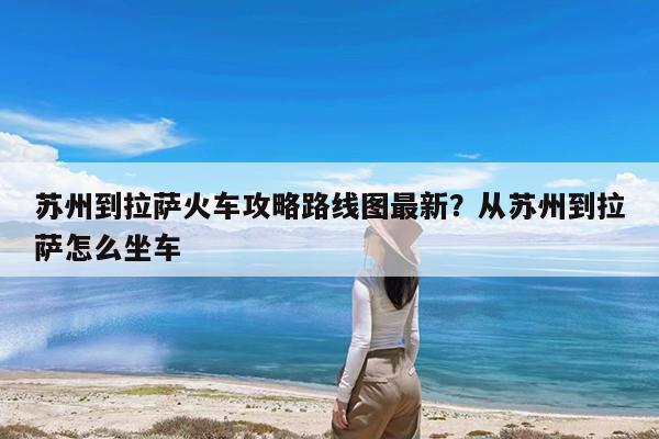 苏州到拉萨火车攻略路线图最新?从苏州到拉萨怎么坐车