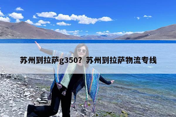 苏州到拉萨g350?苏州到拉萨物流专线