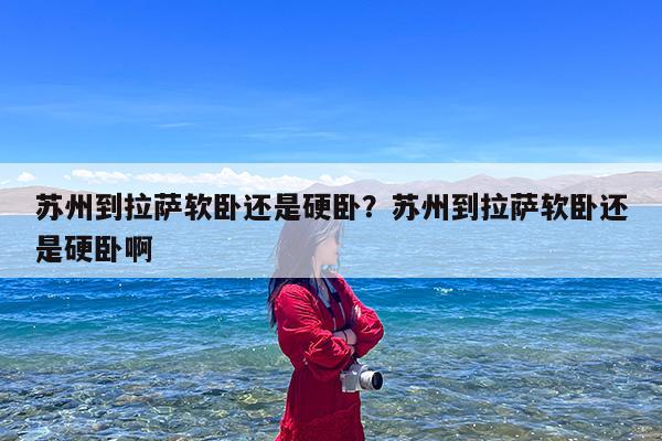 苏州到拉萨软卧还是硬卧?苏州到拉萨软卧还是硬卧啊