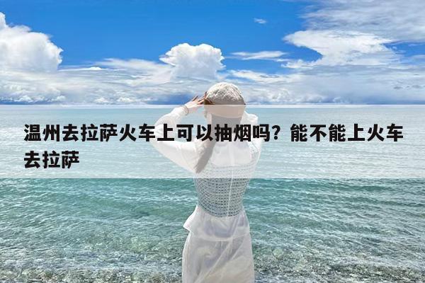 温州去拉萨火车上可以抽烟吗?能不能上火车去拉萨