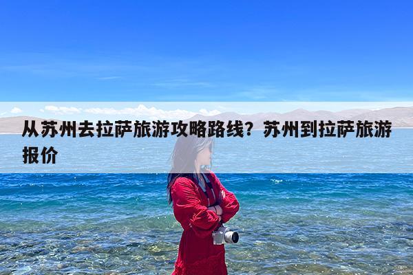 从苏州去拉萨旅游攻略路线?苏州到拉萨旅游报价