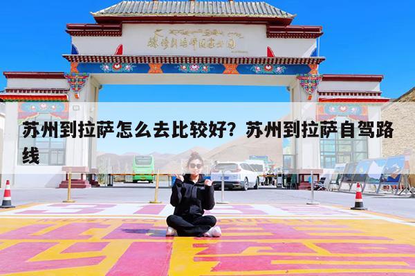 苏州到拉萨怎么去比较好?苏州到拉萨自驾路线
