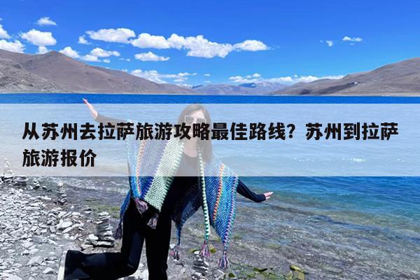 从苏州去拉萨旅游攻略最佳路线?苏州到拉萨旅游报价