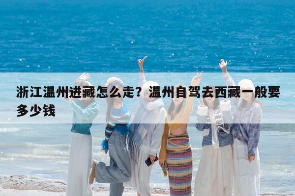 浙江温州进藏怎么走?温州自驾去西藏一般要多少钱