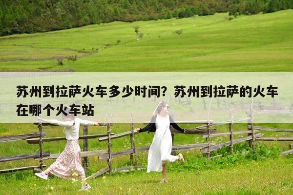 苏州到拉萨火车多少时间?苏州到拉萨的火车在哪个火车站