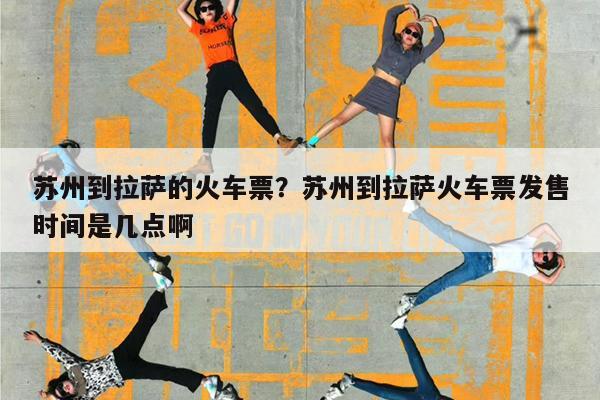 苏州到拉萨的火车票?苏州到拉萨火车票发售时间是几点啊