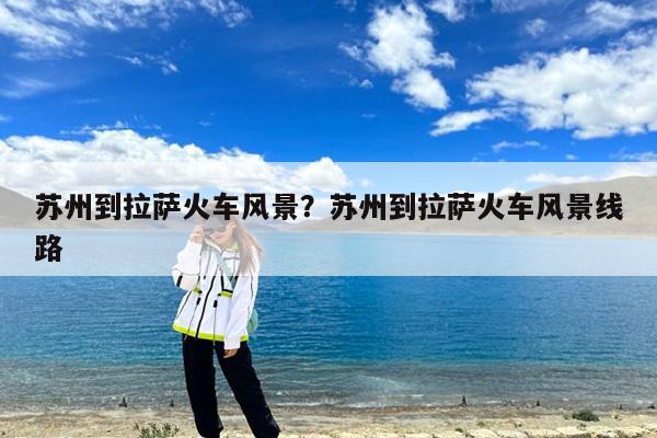 苏州到拉萨火车风景?苏州到拉萨火车风景线路