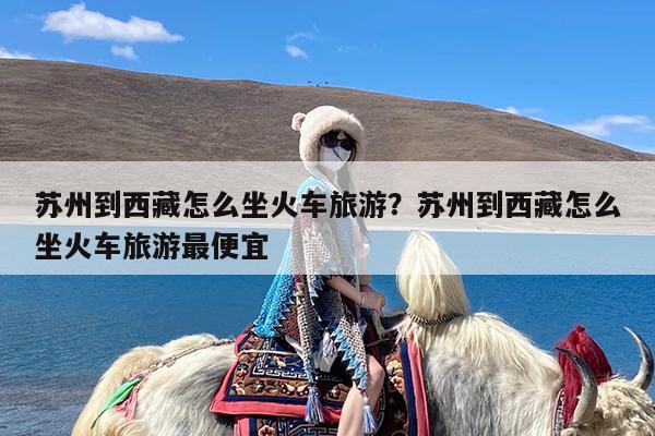 苏州到西藏怎么坐火车旅游?苏州到西藏怎么坐火车旅游最便宜