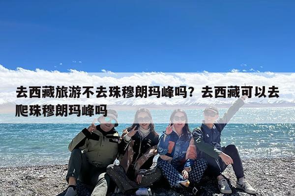 去西藏旅游不去珠穆朗玛峰吗?去西藏可以去爬珠穆朗玛峰吗
