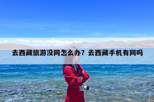 去西藏旅游没网怎么办?去西藏手机有网吗