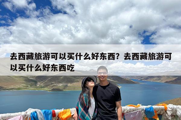 去西藏旅游可以买什么好东西?去西藏旅游可以买什么好东西吃