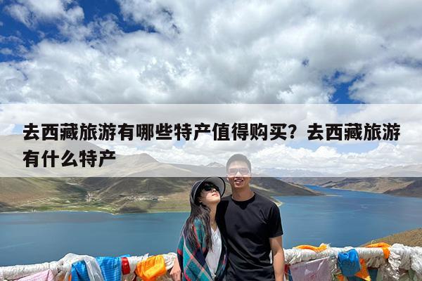 去西藏旅游有哪些特产值得购买?去西藏旅游有什么特产