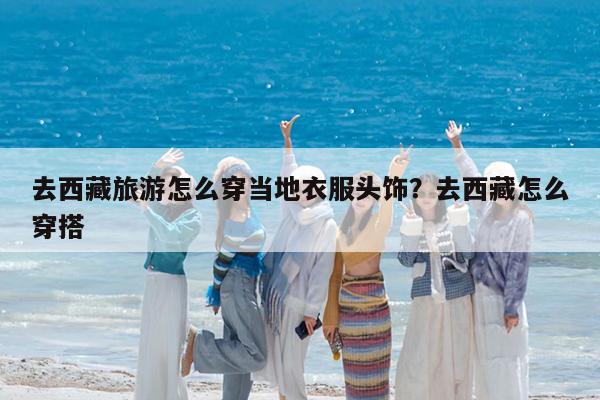 去西藏旅游怎么穿当地衣服头饰?去西藏怎么穿搭
