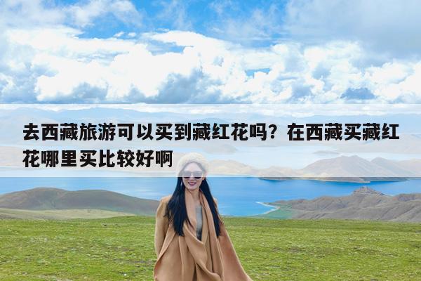 去西藏旅游可以买到藏红花吗?在西藏买藏红花哪里买比较好啊