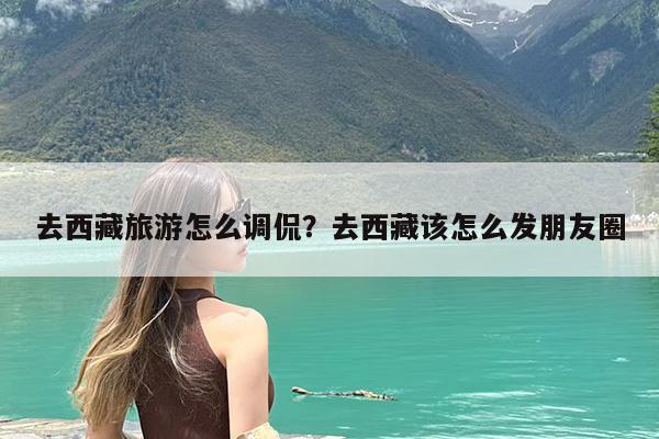 去西藏旅游怎么调侃?去西藏该怎么发朋友圈