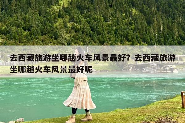 去西藏旅游坐哪趟火车风景最好?去西藏旅游坐哪趟火车风景最好呢