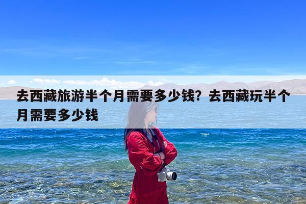 去西藏旅游半个月需要多少钱?去西藏玩半个月需要多少钱