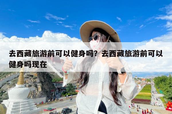 去西藏旅游前可以健身吗?去西藏旅游前可以健身吗现在