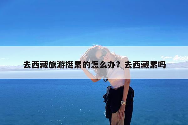 去西藏旅游挺累的怎么办?去西藏累吗