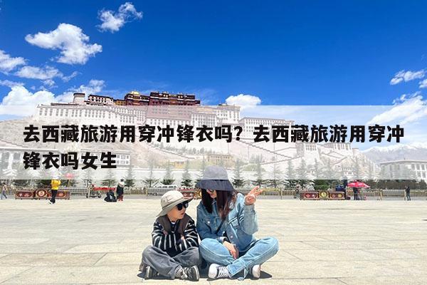 去西藏旅游用穿冲锋衣吗?去西藏旅游用穿冲锋衣吗女生