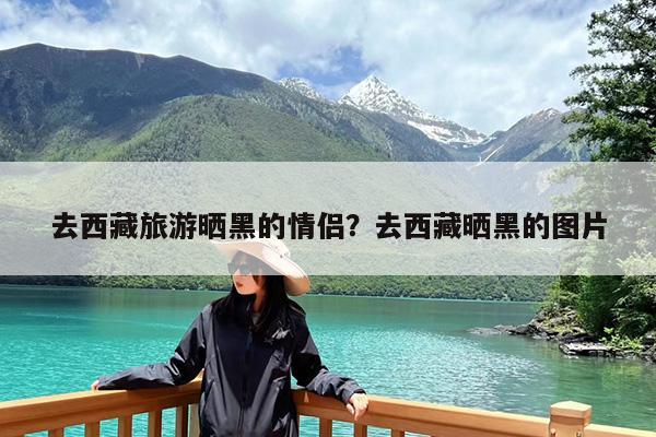 去西藏旅游晒黑的情侣?去西藏晒黑的图片