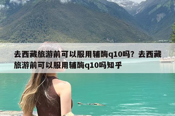 去西藏旅游前可以服用辅酶q10吗?去西藏旅游前可以服用辅酶q10吗知乎