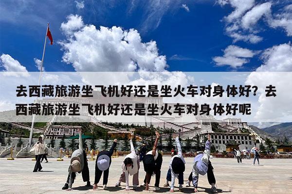 去西藏旅游坐飞机好还是坐火车对身体好?去西藏旅游坐飞机好还是坐火车对身体好呢