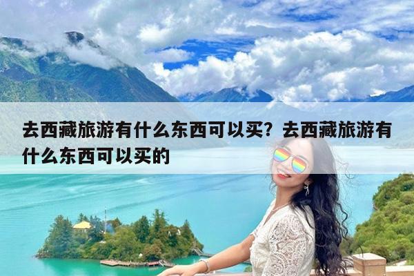 去西藏旅游有什么东西可以买?去西藏旅游有什么东西可以买的