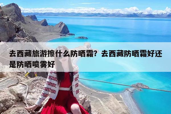 去西藏旅游擦什么防晒霜?去西藏防晒霜好还是防晒喷雾好