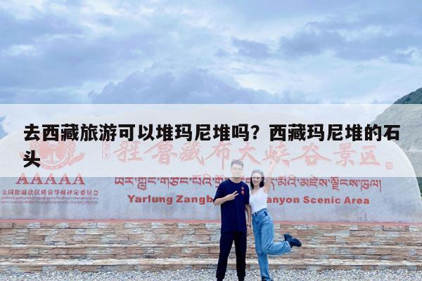 去西藏旅游可以堆玛尼堆吗?西藏玛尼堆的石头