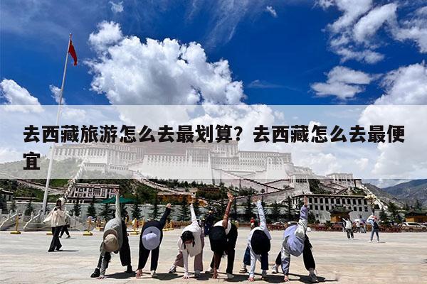 去西藏旅游怎么去最划算?去西藏怎么去最便宜