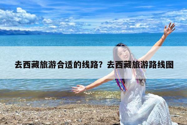 去西藏旅游合适的线路?去西藏旅游路线图