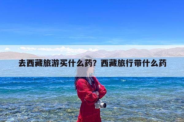去西藏旅游买什么药?西藏旅行带什么药
