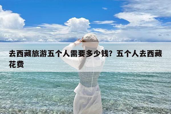 去西藏旅游五个人需要多少钱?五个人去西藏花费