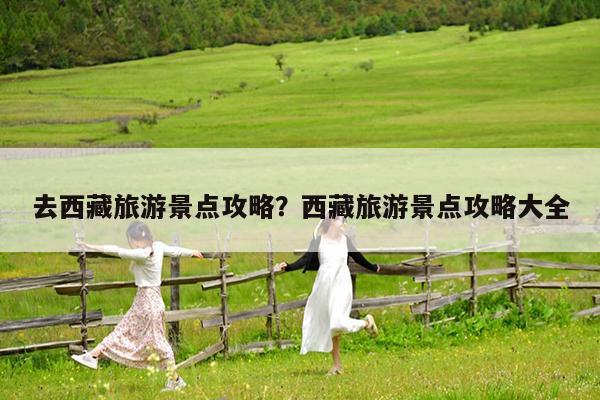 去西藏旅游景点攻略?西藏旅游景点攻略大全