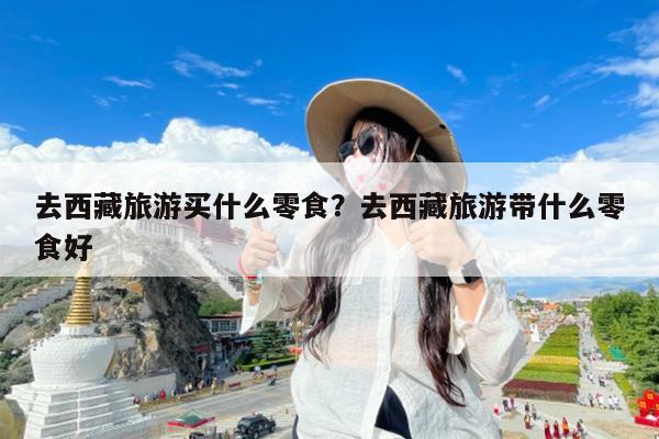 去西藏旅游买什么零食?去西藏旅游带什么零食好