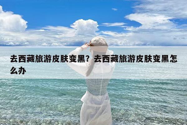 去西藏旅游皮肤变黑?去西藏旅游皮肤变黑怎么办