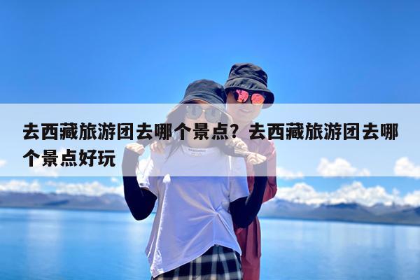 去西藏旅游团去哪个景点?去西藏旅游团去哪个景点好玩