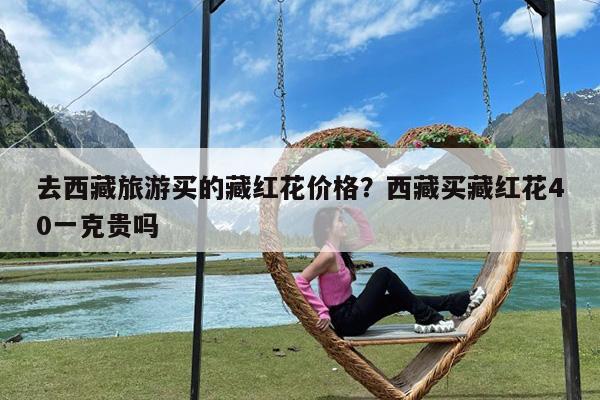 去西藏旅游买的藏红花价格?西藏买藏红花40一克贵吗