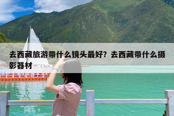 去西藏旅游带什么镜头最好?去西藏带什么摄影器材