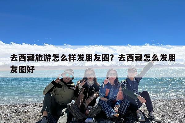 去西藏旅游怎么样发朋友圈?去西藏怎么发朋友圈好