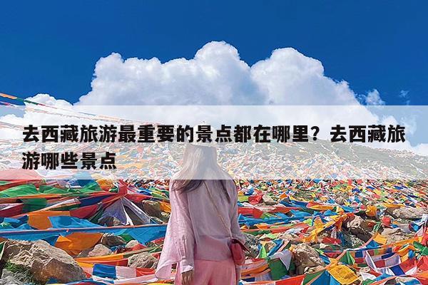 去西藏旅游最重要的景点都在哪里?去西藏旅游哪些景点