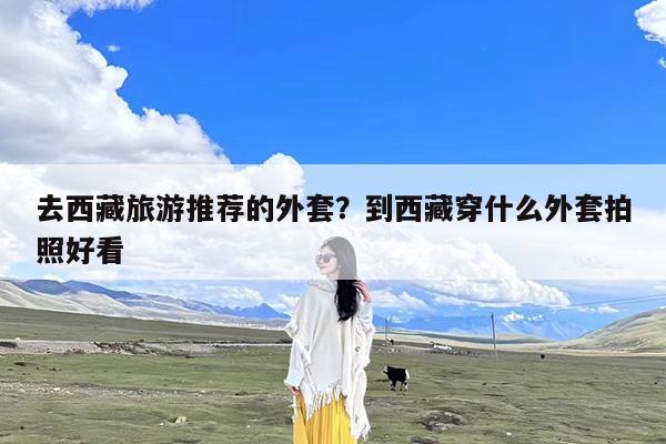 去西藏旅游推荐的外套?到西藏穿什么外套拍照好看